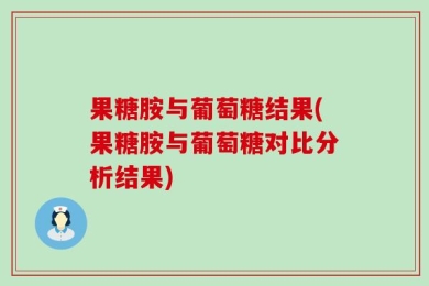 果糖胺与葡萄糖结果(果糖胺与葡萄糖对比分析结果)
