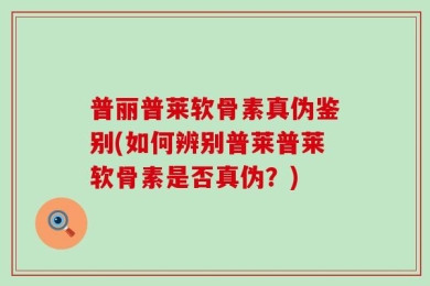 普丽普莱软骨素真伪鉴别(如何辨别普莱普莱软骨素是否真伪？)