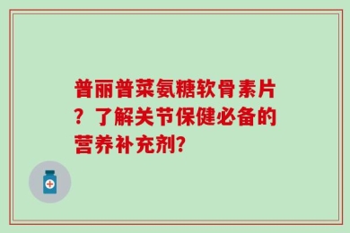 普丽普菜氨糖软骨素片？了解关节保健必备的营养补充剂？