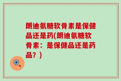 朗迪氨糖软骨素是保健品还是药(朗迪氨糖软骨素：是保健品还是药品？)