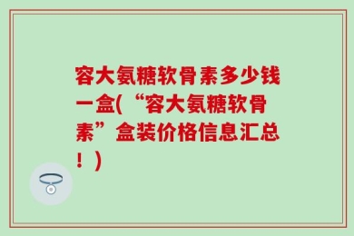 容大氨糖软骨素多少钱一盒(“容大氨糖软骨素”盒装价格信息汇总！)