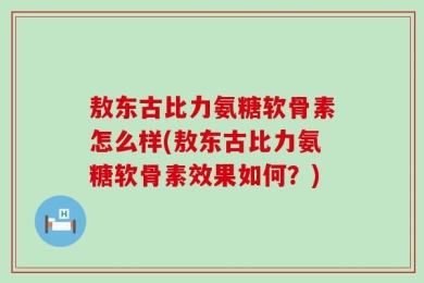 敖东古比力氨糖软骨素怎么样(敖东古比力氨糖软骨素效果如何？)