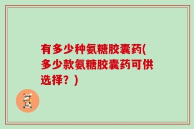 有多少种氨糖胶囊药(多少款氨糖胶囊药可供选择？)