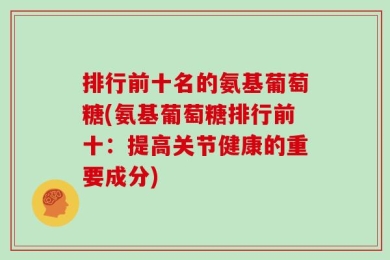 排行前十名的氨基葡萄糖(氨基葡萄糖排行前十：提高关节健康的重要成分)