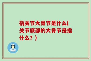 指关节大骨节是什么(关节底部的大骨节是指什么？)