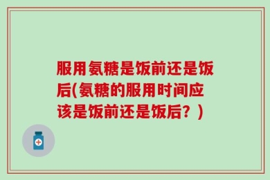 服用氨糖是饭前还是饭后(氨糖的服用时间应该是饭前还是饭后？)