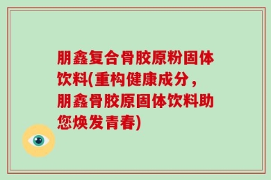 朋鑫复合骨胶原粉固体饮料(重构健康成分，朋鑫骨胶原固体饮料助您焕发青春)