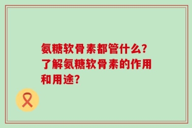 氨糖软骨素都管什么？了解氨糖软骨素的作用和用途？