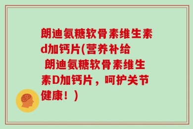 朗迪氨糖软骨素维生素d加钙片(营养补给  朗迪氨糖软骨素维生素D加钙片，呵护关节健康！)