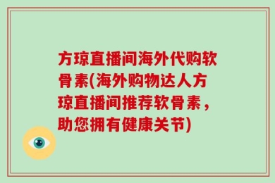 方琼直播间海外代购软骨素(海外购物达人方琼直播间推荐软骨素，助您拥有健康关节)