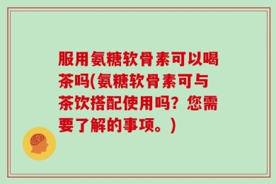 服用氨糖软骨素可以喝茶吗(氨糖软骨素可与茶饮搭配使用吗？您需要了解的事项。)