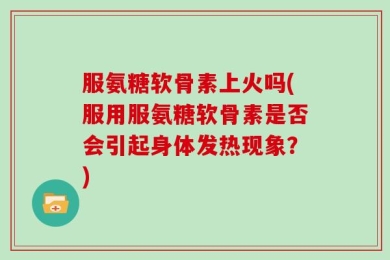 服氨糖软骨素上火吗(服用服氨糖软骨素是否会引起身体发热现象？)