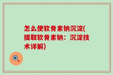 怎么使软骨素钠沉淀(提取软骨素钠：沉淀技术详解)