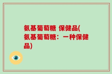 氨基葡萄糖 保健品(氨基葡萄糖：一种保健品)