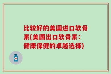 比较好的美国进口软骨素(美国出口软骨素：健康保健的卓越选择)