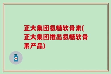 正大集团氨糖软骨素(正大集团推出氨糖软骨素产品)