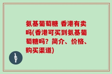 氨基葡萄糖 香港有卖吗(香港可买到氨基葡萄糖吗？简介、价格、购买渠道)