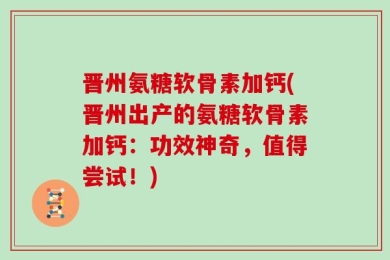 晋州氨糖软骨素加钙(晋州出产的氨糖软骨素加钙：功效神奇，值得尝试！)