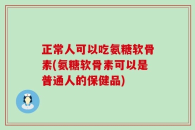 正常人可以吃氨糖软骨素(氨糖软骨素可以是普通人的保健品)