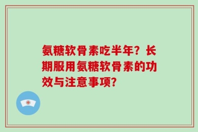 氨糖软骨素吃半年？长期服用氨糖软骨素的功效与注意事项？