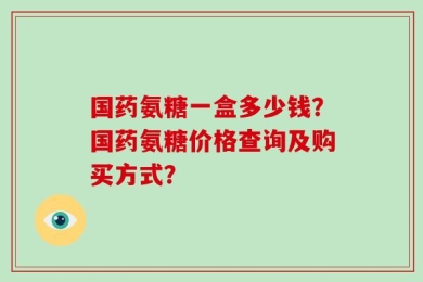 国药氨糖一盒多少钱？国药氨糖价格查询及购买方式？