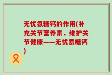 无忧氨糖钙的作用(补充关节营养素，维护关节健康——无忧氨糖钙)