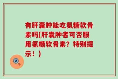 有肝囊肿能吃氨糖软骨素吗(肝囊肿者可否服用氨糖软骨素？特别提示！)