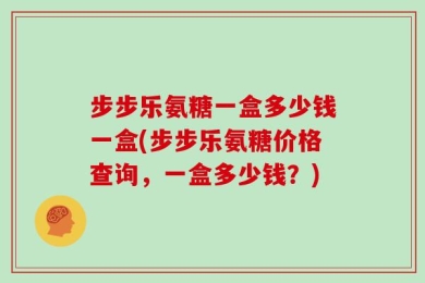 步步乐氨糖一盒多少钱一盒(步步乐氨糖价格查询，一盒多少钱？)