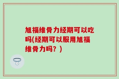 旭福维骨力经期可以吃吗(经期可以服用旭福维骨力吗？)