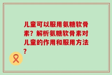 儿童可以服用氨糖软骨素？解析氨糖软骨素对儿童的作用和服用方法？