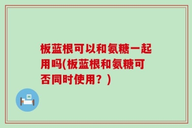 板蓝根可以和氨糖一起用吗(板蓝根和氨糖可否同时使用？)