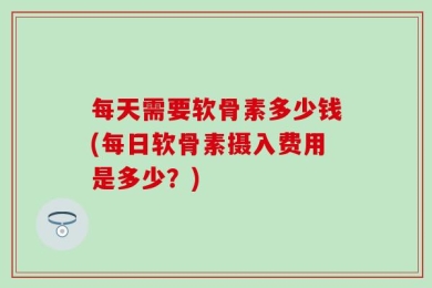 每天需要软骨素多少钱(每日软骨素摄入费用是多少？)