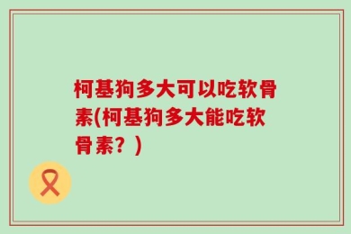 柯基狗多大可以吃软骨素(柯基狗多大能吃软骨素？)