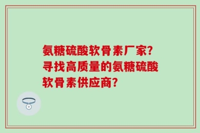 氨糖硫酸软骨素厂家？寻找高质量的氨糖硫酸软骨素供应商？