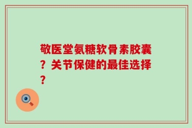 敬医堂氨糖软骨素胶囊？关节保健的最佳选择？