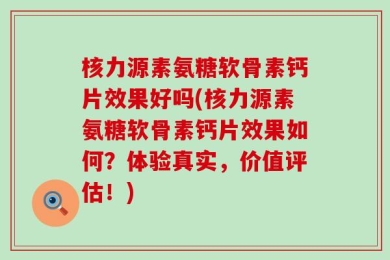 核力源素氨糖软骨素钙片效果好吗(核力源素氨糖软骨素钙片效果如何？体验真实，价值评估！)