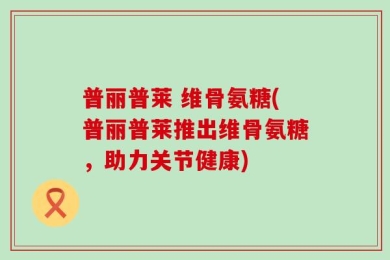 普丽普莱 维骨氨糖(普丽普莱推出维骨氨糖，助力关节健康)