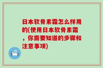 日本软骨素霜怎么样用的(使用日本软骨素霜，你需要知道的步骤和注意事项)