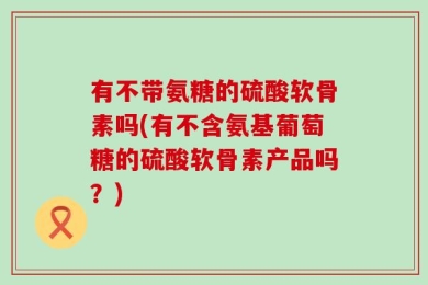 有不带氨糖的硫酸软骨素吗(有不含氨基葡萄糖的硫酸软骨素产品吗？)