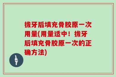 拔牙后填充骨胶原一次用量(用量适中！拔牙后填充骨胶原一次的正确方法)