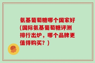 氨基葡萄糖哪个国家好(国际氨基葡萄糖评测排行出炉，哪个品牌更值得购买？)