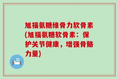 旭福氨糖维骨力软骨素(旭福氨糖软骨素：保护关节健康，增强骨骼力量)