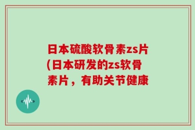 日本硫酸软骨素zs片(日本研发的zs软骨素片，有助关节健康