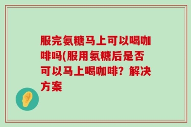 服完氨糖马上可以喝咖啡吗(服用氨糖后是否可以马上喝咖啡？解决方案