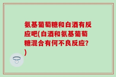 氨基葡萄糖和白酒有反应吧(白酒和氨基葡萄糖混合有何不良反应？)