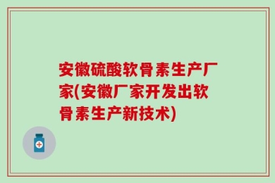 安徽硫酸软骨素生产厂家(安徽厂家开发出软骨素生产新技术)