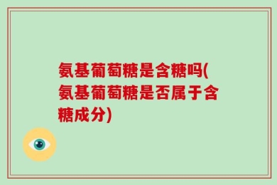 氨基葡萄糖是含糖吗(氨基葡萄糖是否属于含糖成分)