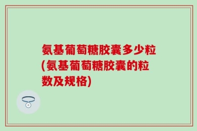 氨基葡萄糖胶囊多少粒(氨基葡萄糖胶囊的粒数及规格)