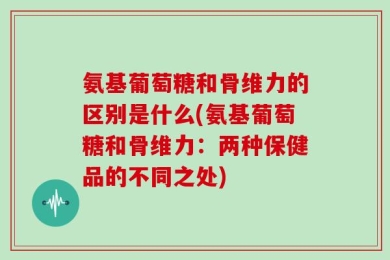 氨基葡萄糖和骨维力的区别是什么(氨基葡萄糖和骨维力：两种保健品的不同之处)