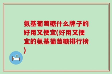 氨基葡萄糖什么牌子的好用又便宜(好用又便宜的氨基葡萄糖排行榜)